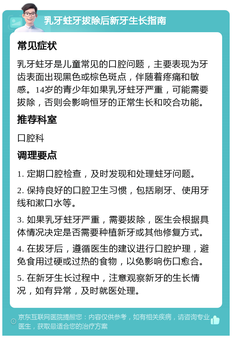 乳牙蛀牙拔除后新牙生长指南 常见症状 乳牙蛀牙是儿童常见的口腔问题，主要表现为牙齿表面出现黑色或棕色斑点，伴随着疼痛和敏感。14岁的青少年如果乳牙蛀牙严重，可能需要拔除，否则会影响恒牙的正常生长和咬合功能。 推荐科室 口腔科 调理要点 1. 定期口腔检查，及时发现和处理蛀牙问题。 2. 保持良好的口腔卫生习惯，包括刷牙、使用牙线和漱口水等。 3. 如果乳牙蛀牙严重，需要拔除，医生会根据具体情况决定是否需要种植新牙或其他修复方式。 4. 在拔牙后，遵循医生的建议进行口腔护理，避免食用过硬或过热的食物，以免影响伤口愈合。 5. 在新牙生长过程中，注意观察新牙的生长情况，如有异常，及时就医处理。