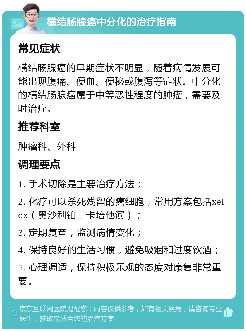 横结肠腺癌中分化的治疗指南 常见症状 横结肠腺癌的早期症状不明显，随着病情发展可能出现腹痛、便血、便秘或腹泻等症状。中分化的横结肠腺癌属于中等恶性程度的肿瘤，需要及时治疗。 推荐科室 肿瘤科、外科 调理要点 1. 手术切除是主要治疗方法； 2. 化疗可以杀死残留的癌细胞，常用方案包括xelox（奥沙利铂，卡培他滨）； 3. 定期复查，监测病情变化； 4. 保持良好的生活习惯，避免吸烟和过度饮酒； 5. 心理调适，保持积极乐观的态度对康复非常重要。