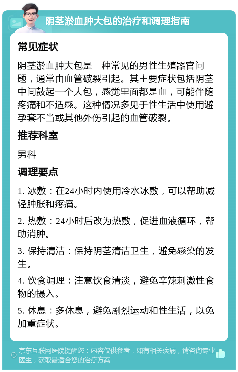 阴茎淤血肿大包的治疗和调理指南 常见症状 阴茎淤血肿大包是一种常见的男性生殖器官问题，通常由血管破裂引起。其主要症状包括阴茎中间鼓起一个大包，感觉里面都是血，可能伴随疼痛和不适感。这种情况多见于性生活中使用避孕套不当或其他外伤引起的血管破裂。 推荐科室 男科 调理要点 1. 冰敷：在24小时内使用冷水冰敷，可以帮助减轻肿胀和疼痛。 2. 热敷：24小时后改为热敷，促进血液循环，帮助消肿。 3. 保持清洁：保持阴茎清洁卫生，避免感染的发生。 4. 饮食调理：注意饮食清淡，避免辛辣刺激性食物的摄入。 5. 休息：多休息，避免剧烈运动和性生活，以免加重症状。