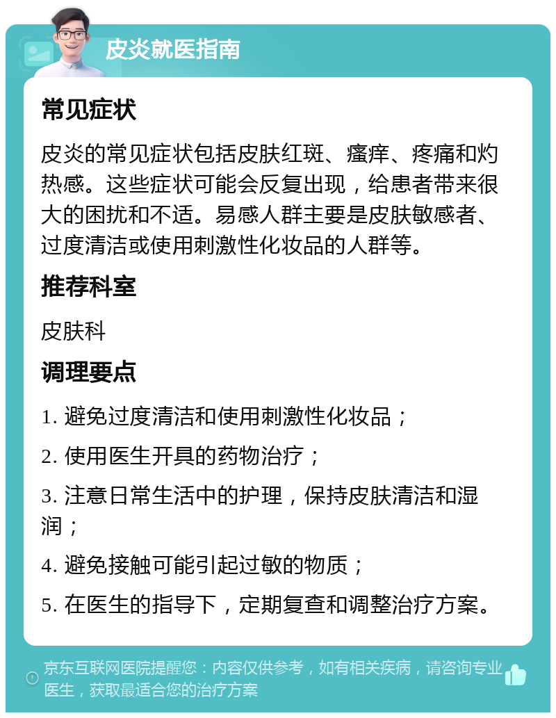 皮炎就医指南 常见症状 皮炎的常见症状包括皮肤红斑、瘙痒、疼痛和灼热感。这些症状可能会反复出现，给患者带来很大的困扰和不适。易感人群主要是皮肤敏感者、过度清洁或使用刺激性化妆品的人群等。 推荐科室 皮肤科 调理要点 1. 避免过度清洁和使用刺激性化妆品； 2. 使用医生开具的药物治疗； 3. 注意日常生活中的护理，保持皮肤清洁和湿润； 4. 避免接触可能引起过敏的物质； 5. 在医生的指导下，定期复查和调整治疗方案。