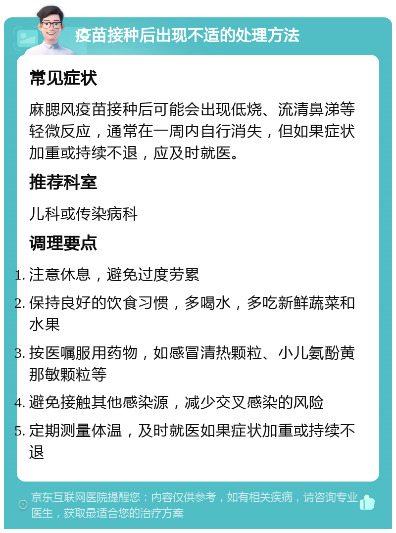 疫苗接种后出现不适的处理方法 常见症状 麻腮风疫苗接种后可能会出现低烧、流清鼻涕等轻微反应，通常在一周内自行消失，但如果症状加重或持续不退，应及时就医。 推荐科室 儿科或传染病科 调理要点 注意休息，避免过度劳累 保持良好的饮食习惯，多喝水，多吃新鲜蔬菜和水果 按医嘱服用药物，如感冒清热颗粒、小儿氨酚黄那敏颗粒等 避免接触其他感染源，减少交叉感染的风险 定期测量体温，及时就医如果症状加重或持续不退