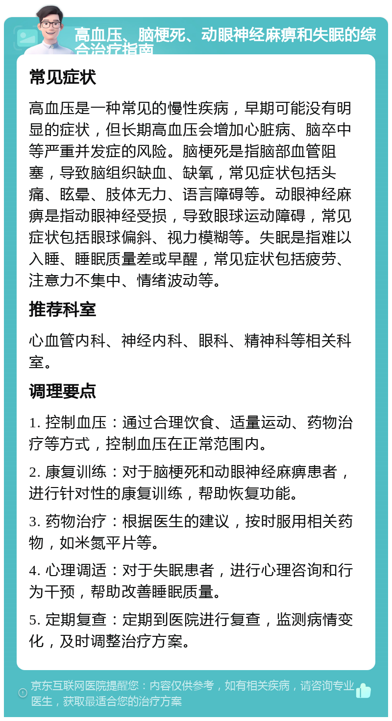 高血压、脑梗死、动眼神经麻痹和失眠的综合治疗指南 常见症状 高血压是一种常见的慢性疾病，早期可能没有明显的症状，但长期高血压会增加心脏病、脑卒中等严重并发症的风险。脑梗死是指脑部血管阻塞，导致脑组织缺血、缺氧，常见症状包括头痛、眩晕、肢体无力、语言障碍等。动眼神经麻痹是指动眼神经受损，导致眼球运动障碍，常见症状包括眼球偏斜、视力模糊等。失眠是指难以入睡、睡眠质量差或早醒，常见症状包括疲劳、注意力不集中、情绪波动等。 推荐科室 心血管内科、神经内科、眼科、精神科等相关科室。 调理要点 1. 控制血压：通过合理饮食、适量运动、药物治疗等方式，控制血压在正常范围内。 2. 康复训练：对于脑梗死和动眼神经麻痹患者，进行针对性的康复训练，帮助恢复功能。 3. 药物治疗：根据医生的建议，按时服用相关药物，如米氮平片等。 4. 心理调适：对于失眠患者，进行心理咨询和行为干预，帮助改善睡眠质量。 5. 定期复查：定期到医院进行复查，监测病情变化，及时调整治疗方案。