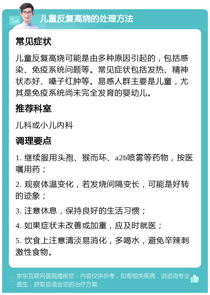 儿童反复高烧的处理方法 常见症状 儿童反复高烧可能是由多种原因引起的，包括感染、免疫系统问题等。常见症状包括发热、精神状态好、嗓子红肿等。易感人群主要是儿童，尤其是免疫系统尚未完全发育的婴幼儿。 推荐科室 儿科或小儿内科 调理要点 1. 继续服用头孢、猴而环、a2b喷雾等药物，按医嘱用药； 2. 观察体温变化，若发烧间隔变长，可能是好转的迹象； 3. 注意休息，保持良好的生活习惯； 4. 如果症状未改善或加重，应及时就医； 5. 饮食上注意清淡易消化，多喝水，避免辛辣刺激性食物。