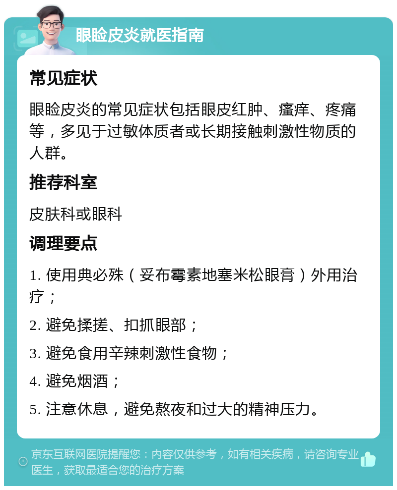 眼睑皮炎就医指南 常见症状 眼睑皮炎的常见症状包括眼皮红肿、瘙痒、疼痛等，多见于过敏体质者或长期接触刺激性物质的人群。 推荐科室 皮肤科或眼科 调理要点 1. 使用典必殊（妥布霉素地塞米松眼膏）外用治疗； 2. 避免揉搓、扣抓眼部； 3. 避免食用辛辣刺激性食物； 4. 避免烟酒； 5. 注意休息，避免熬夜和过大的精神压力。