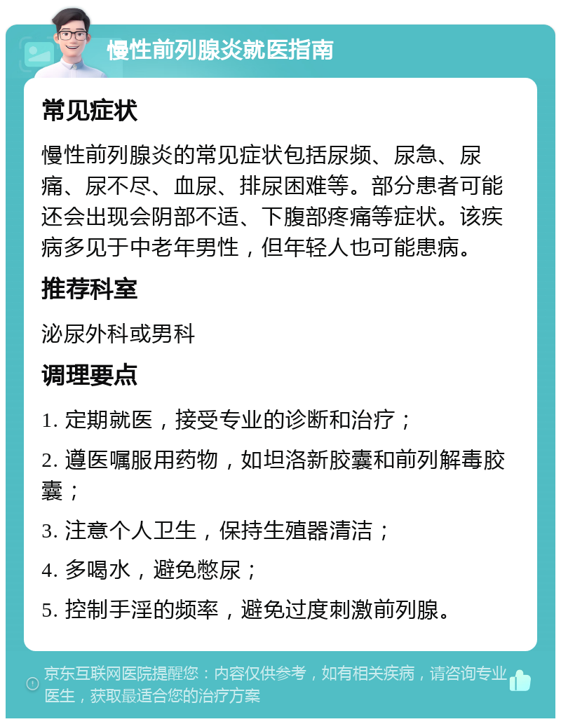 慢性前列腺炎就医指南 常见症状 慢性前列腺炎的常见症状包括尿频、尿急、尿痛、尿不尽、血尿、排尿困难等。部分患者可能还会出现会阴部不适、下腹部疼痛等症状。该疾病多见于中老年男性，但年轻人也可能患病。 推荐科室 泌尿外科或男科 调理要点 1. 定期就医，接受专业的诊断和治疗； 2. 遵医嘱服用药物，如坦洛新胶囊和前列解毒胶囊； 3. 注意个人卫生，保持生殖器清洁； 4. 多喝水，避免憋尿； 5. 控制手淫的频率，避免过度刺激前列腺。