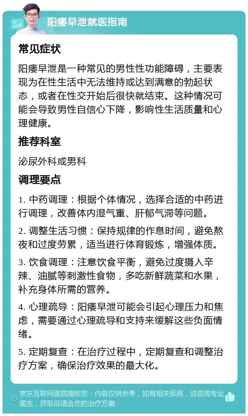 阳痿早泄就医指南 常见症状 阳痿早泄是一种常见的男性性功能障碍，主要表现为在性生活中无法维持或达到满意的勃起状态，或者在性交开始后很快就结束。这种情况可能会导致男性自信心下降，影响性生活质量和心理健康。 推荐科室 泌尿外科或男科 调理要点 1. 中药调理：根据个体情况，选择合适的中药进行调理，改善体内湿气重、肝郁气滞等问题。 2. 调整生活习惯：保持规律的作息时间，避免熬夜和过度劳累，适当进行体育锻炼，增强体质。 3. 饮食调理：注意饮食平衡，避免过度摄入辛辣、油腻等刺激性食物，多吃新鲜蔬菜和水果，补充身体所需的营养。 4. 心理疏导：阳痿早泄可能会引起心理压力和焦虑，需要通过心理疏导和支持来缓解这些负面情绪。 5. 定期复查：在治疗过程中，定期复查和调整治疗方案，确保治疗效果的最大化。