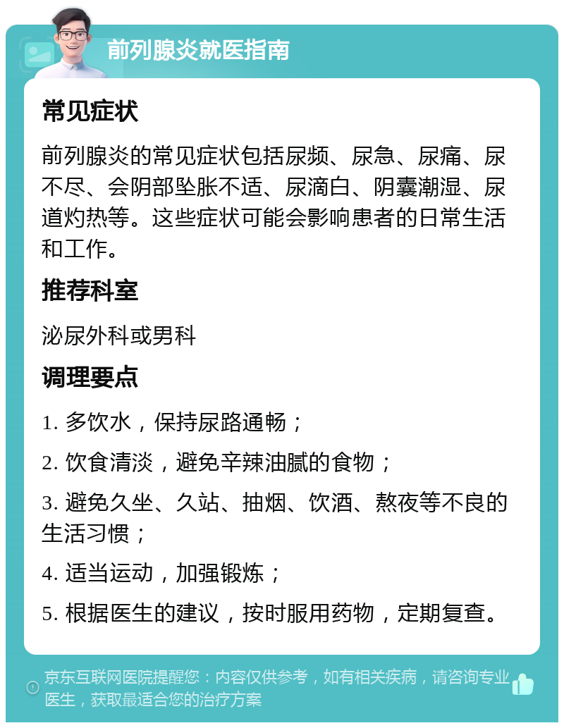 前列腺炎就医指南 常见症状 前列腺炎的常见症状包括尿频、尿急、尿痛、尿不尽、会阴部坠胀不适、尿滴白、阴囊潮湿、尿道灼热等。这些症状可能会影响患者的日常生活和工作。 推荐科室 泌尿外科或男科 调理要点 1. 多饮水，保持尿路通畅； 2. 饮食清淡，避免辛辣油腻的食物； 3. 避免久坐、久站、抽烟、饮酒、熬夜等不良的生活习惯； 4. 适当运动，加强锻炼； 5. 根据医生的建议，按时服用药物，定期复查。