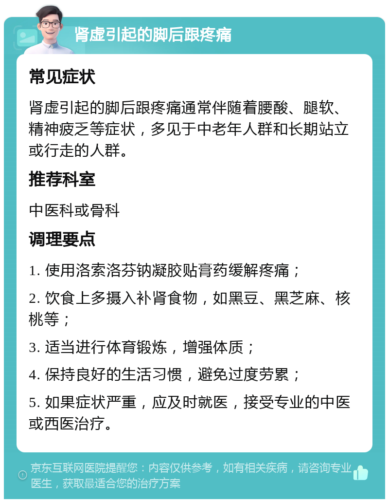 肾虚引起的脚后跟疼痛 常见症状 肾虚引起的脚后跟疼痛通常伴随着腰酸、腿软、精神疲乏等症状，多见于中老年人群和长期站立或行走的人群。 推荐科室 中医科或骨科 调理要点 1. 使用洛索洛芬钠凝胶贴膏药缓解疼痛； 2. 饮食上多摄入补肾食物，如黑豆、黑芝麻、核桃等； 3. 适当进行体育锻炼，增强体质； 4. 保持良好的生活习惯，避免过度劳累； 5. 如果症状严重，应及时就医，接受专业的中医或西医治疗。