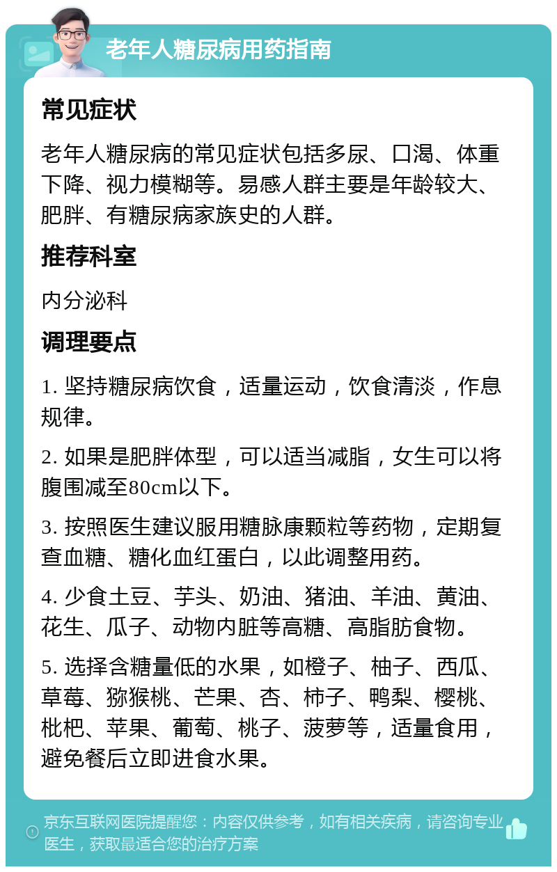 老年人糖尿病用药指南 常见症状 老年人糖尿病的常见症状包括多尿、口渴、体重下降、视力模糊等。易感人群主要是年龄较大、肥胖、有糖尿病家族史的人群。 推荐科室 内分泌科 调理要点 1. 坚持糖尿病饮食，适量运动，饮食清淡，作息规律。 2. 如果是肥胖体型，可以适当减脂，女生可以将腹围减至80cm以下。 3. 按照医生建议服用糖脉康颗粒等药物，定期复查血糖、糖化血红蛋白，以此调整用药。 4. 少食土豆、芋头、奶油、猪油、羊油、黄油、花生、瓜子、动物内脏等高糖、高脂肪食物。 5. 选择含糖量低的水果，如橙子、柚子、西瓜、草莓、猕猴桃、芒果、杏、柿子、鸭梨、樱桃、枇杷、苹果、葡萄、桃子、菠萝等，适量食用，避免餐后立即进食水果。