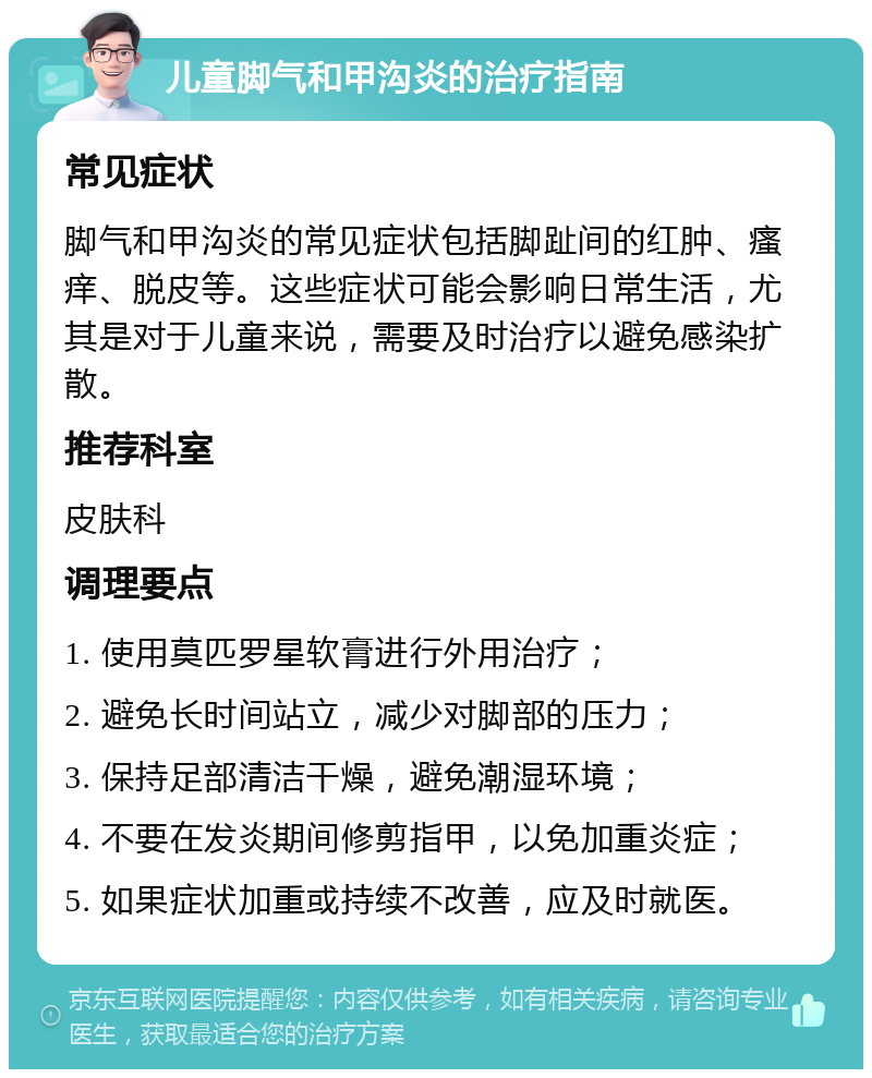 儿童脚气和甲沟炎的治疗指南 常见症状 脚气和甲沟炎的常见症状包括脚趾间的红肿、瘙痒、脱皮等。这些症状可能会影响日常生活，尤其是对于儿童来说，需要及时治疗以避免感染扩散。 推荐科室 皮肤科 调理要点 1. 使用莫匹罗星软膏进行外用治疗； 2. 避免长时间站立，减少对脚部的压力； 3. 保持足部清洁干燥，避免潮湿环境； 4. 不要在发炎期间修剪指甲，以免加重炎症； 5. 如果症状加重或持续不改善，应及时就医。