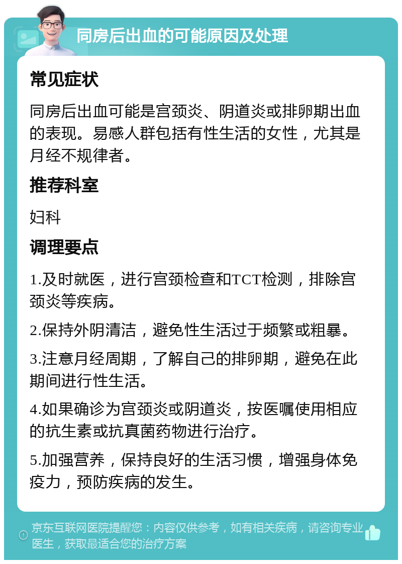 同房后出血的可能原因及处理 常见症状 同房后出血可能是宫颈炎、阴道炎或排卵期出血的表现。易感人群包括有性生活的女性，尤其是月经不规律者。 推荐科室 妇科 调理要点 1.及时就医，进行宫颈检查和TCT检测，排除宫颈炎等疾病。 2.保持外阴清洁，避免性生活过于频繁或粗暴。 3.注意月经周期，了解自己的排卵期，避免在此期间进行性生活。 4.如果确诊为宫颈炎或阴道炎，按医嘱使用相应的抗生素或抗真菌药物进行治疗。 5.加强营养，保持良好的生活习惯，增强身体免疫力，预防疾病的发生。