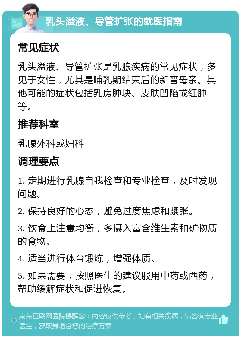 乳头溢液、导管扩张的就医指南 常见症状 乳头溢液、导管扩张是乳腺疾病的常见症状，多见于女性，尤其是哺乳期结束后的新晋母亲。其他可能的症状包括乳房肿块、皮肤凹陷或红肿等。 推荐科室 乳腺外科或妇科 调理要点 1. 定期进行乳腺自我检查和专业检查，及时发现问题。 2. 保持良好的心态，避免过度焦虑和紧张。 3. 饮食上注意均衡，多摄入富含维生素和矿物质的食物。 4. 适当进行体育锻炼，增强体质。 5. 如果需要，按照医生的建议服用中药或西药，帮助缓解症状和促进恢复。