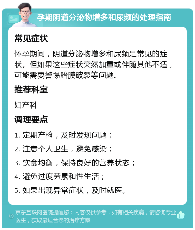 孕期阴道分泌物增多和尿频的处理指南 常见症状 怀孕期间，阴道分泌物增多和尿频是常见的症状。但如果这些症状突然加重或伴随其他不适，可能需要警惕胎膜破裂等问题。 推荐科室 妇产科 调理要点 1. 定期产检，及时发现问题； 2. 注意个人卫生，避免感染； 3. 饮食均衡，保持良好的营养状态； 4. 避免过度劳累和性生活； 5. 如果出现异常症状，及时就医。