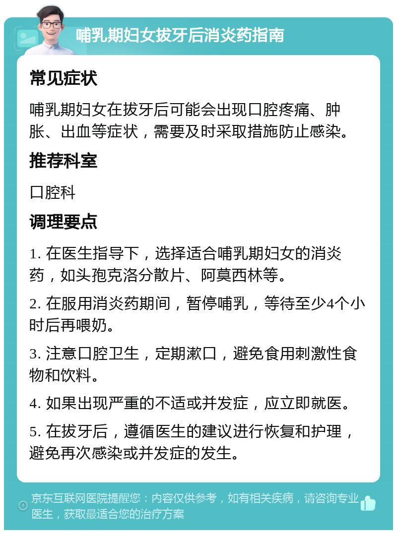 哺乳期妇女拔牙后消炎药指南 常见症状 哺乳期妇女在拔牙后可能会出现口腔疼痛、肿胀、出血等症状，需要及时采取措施防止感染。 推荐科室 口腔科 调理要点 1. 在医生指导下，选择适合哺乳期妇女的消炎药，如头孢克洛分散片、阿莫西林等。 2. 在服用消炎药期间，暂停哺乳，等待至少4个小时后再喂奶。 3. 注意口腔卫生，定期漱口，避免食用刺激性食物和饮料。 4. 如果出现严重的不适或并发症，应立即就医。 5. 在拔牙后，遵循医生的建议进行恢复和护理，避免再次感染或并发症的发生。