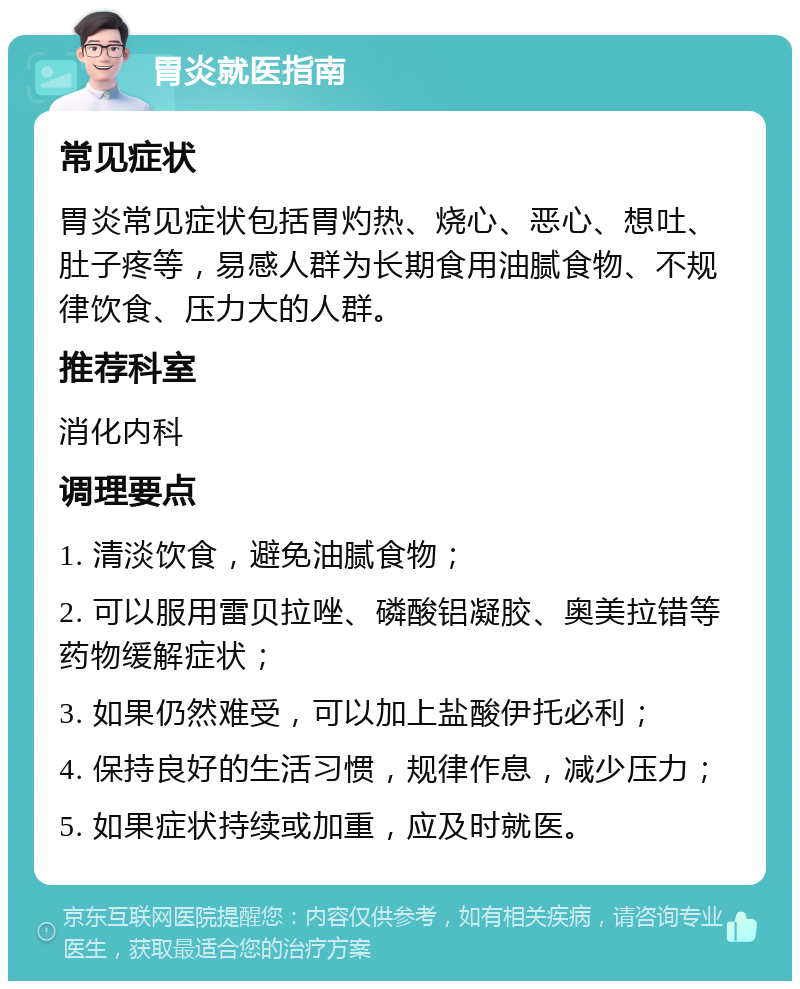 胃炎就医指南 常见症状 胃炎常见症状包括胃灼热、烧心、恶心、想吐、肚子疼等，易感人群为长期食用油腻食物、不规律饮食、压力大的人群。 推荐科室 消化内科 调理要点 1. 清淡饮食，避免油腻食物； 2. 可以服用雷贝拉唑、磷酸铝凝胶、奥美拉错等药物缓解症状； 3. 如果仍然难受，可以加上盐酸伊托必利； 4. 保持良好的生活习惯，规律作息，减少压力； 5. 如果症状持续或加重，应及时就医。