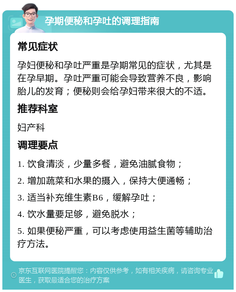 孕期便秘和孕吐的调理指南 常见症状 孕妇便秘和孕吐严重是孕期常见的症状，尤其是在孕早期。孕吐严重可能会导致营养不良，影响胎儿的发育；便秘则会给孕妇带来很大的不适。 推荐科室 妇产科 调理要点 1. 饮食清淡，少量多餐，避免油腻食物； 2. 增加蔬菜和水果的摄入，保持大便通畅； 3. 适当补充维生素B6，缓解孕吐； 4. 饮水量要足够，避免脱水； 5. 如果便秘严重，可以考虑使用益生菌等辅助治疗方法。