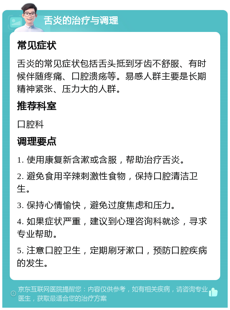 舌炎的治疗与调理 常见症状 舌炎的常见症状包括舌头抵到牙齿不舒服、有时候伴随疼痛、口腔溃疡等。易感人群主要是长期精神紧张、压力大的人群。 推荐科室 口腔科 调理要点 1. 使用康复新含漱或含服，帮助治疗舌炎。 2. 避免食用辛辣刺激性食物，保持口腔清洁卫生。 3. 保持心情愉快，避免过度焦虑和压力。 4. 如果症状严重，建议到心理咨询科就诊，寻求专业帮助。 5. 注意口腔卫生，定期刷牙漱口，预防口腔疾病的发生。