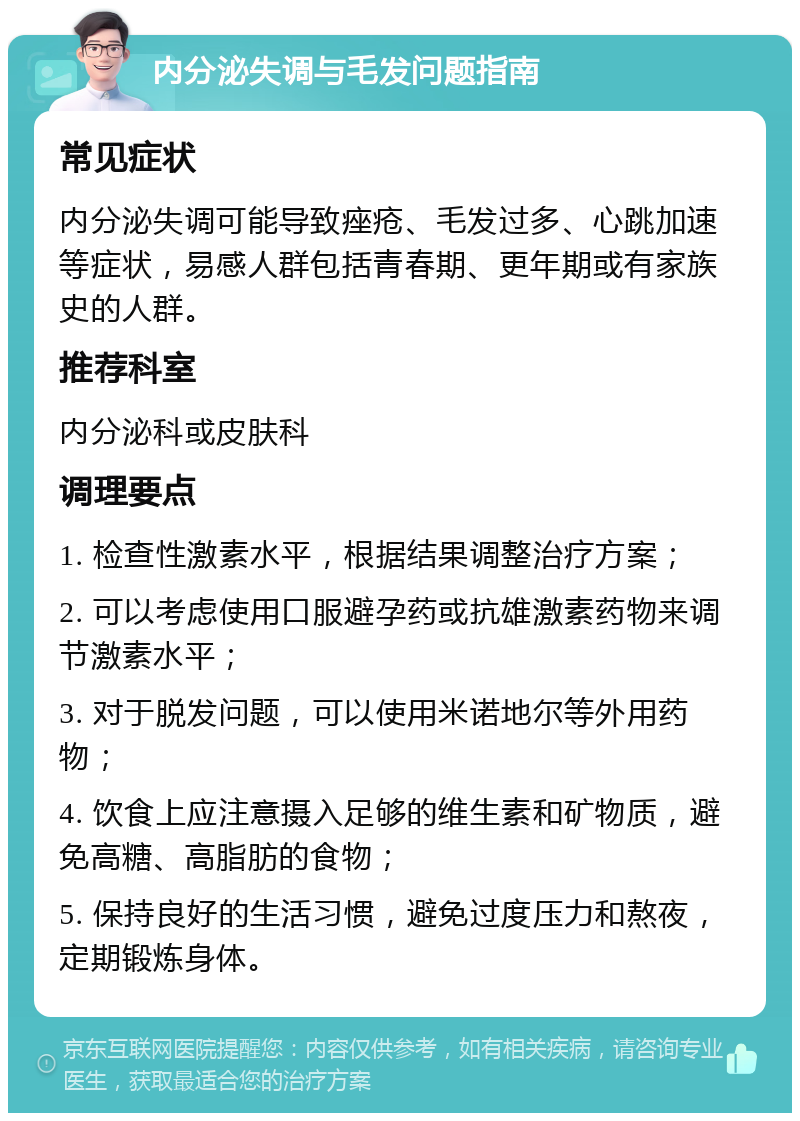 内分泌失调与毛发问题指南 常见症状 内分泌失调可能导致痤疮、毛发过多、心跳加速等症状，易感人群包括青春期、更年期或有家族史的人群。 推荐科室 内分泌科或皮肤科 调理要点 1. 检查性激素水平，根据结果调整治疗方案； 2. 可以考虑使用口服避孕药或抗雄激素药物来调节激素水平； 3. 对于脱发问题，可以使用米诺地尔等外用药物； 4. 饮食上应注意摄入足够的维生素和矿物质，避免高糖、高脂肪的食物； 5. 保持良好的生活习惯，避免过度压力和熬夜，定期锻炼身体。