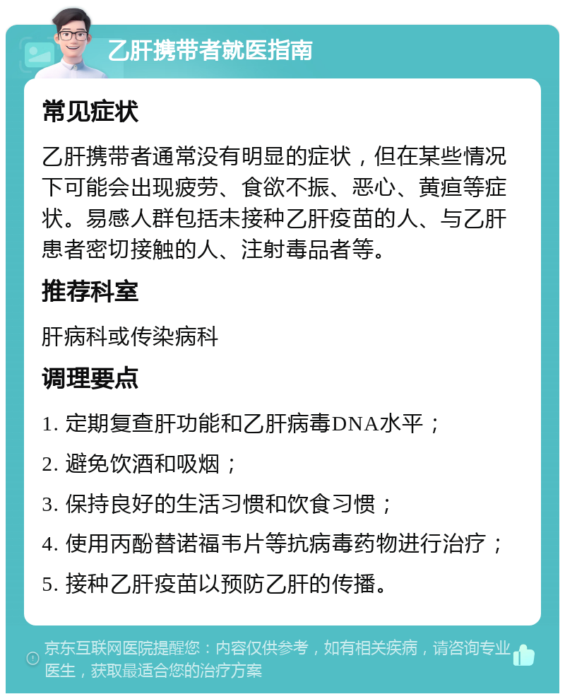 乙肝携带者就医指南 常见症状 乙肝携带者通常没有明显的症状，但在某些情况下可能会出现疲劳、食欲不振、恶心、黄疸等症状。易感人群包括未接种乙肝疫苗的人、与乙肝患者密切接触的人、注射毒品者等。 推荐科室 肝病科或传染病科 调理要点 1. 定期复查肝功能和乙肝病毒DNA水平； 2. 避免饮酒和吸烟； 3. 保持良好的生活习惯和饮食习惯； 4. 使用丙酚替诺福韦片等抗病毒药物进行治疗； 5. 接种乙肝疫苗以预防乙肝的传播。