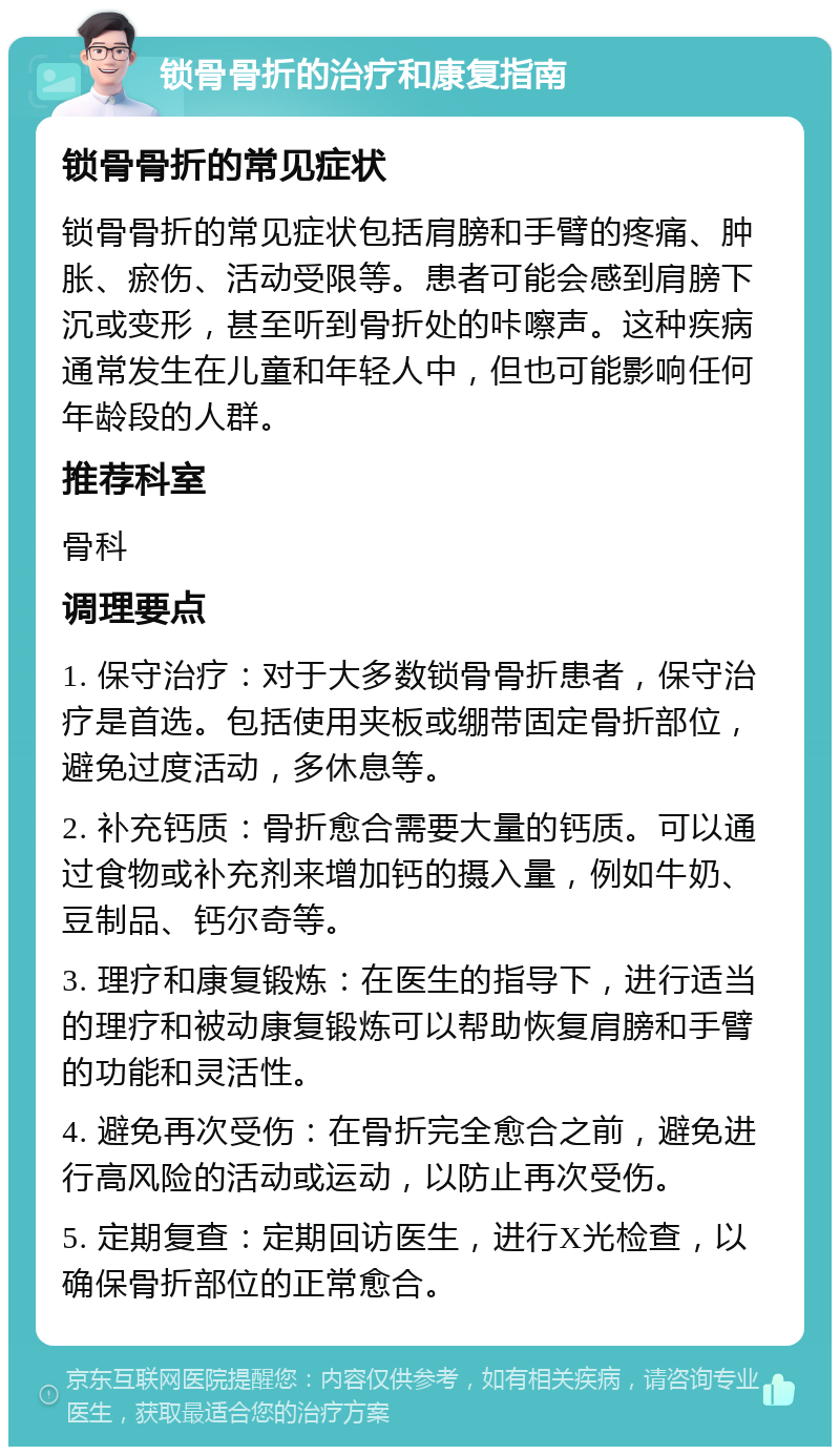 锁骨骨折的治疗和康复指南 锁骨骨折的常见症状 锁骨骨折的常见症状包括肩膀和手臂的疼痛、肿胀、瘀伤、活动受限等。患者可能会感到肩膀下沉或变形，甚至听到骨折处的咔嚓声。这种疾病通常发生在儿童和年轻人中，但也可能影响任何年龄段的人群。 推荐科室 骨科 调理要点 1. 保守治疗：对于大多数锁骨骨折患者，保守治疗是首选。包括使用夹板或绷带固定骨折部位，避免过度活动，多休息等。 2. 补充钙质：骨折愈合需要大量的钙质。可以通过食物或补充剂来增加钙的摄入量，例如牛奶、豆制品、钙尔奇等。 3. 理疗和康复锻炼：在医生的指导下，进行适当的理疗和被动康复锻炼可以帮助恢复肩膀和手臂的功能和灵活性。 4. 避免再次受伤：在骨折完全愈合之前，避免进行高风险的活动或运动，以防止再次受伤。 5. 定期复查：定期回访医生，进行X光检查，以确保骨折部位的正常愈合。