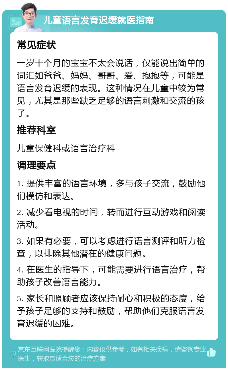 儿童语言发育迟缓就医指南 常见症状 一岁十个月的宝宝不太会说话，仅能说出简单的词汇如爸爸、妈妈、哥哥、爱、抱抱等，可能是语言发育迟缓的表现。这种情况在儿童中较为常见，尤其是那些缺乏足够的语言刺激和交流的孩子。 推荐科室 儿童保健科或语言治疗科 调理要点 1. 提供丰富的语言环境，多与孩子交流，鼓励他们模仿和表达。 2. 减少看电视的时间，转而进行互动游戏和阅读活动。 3. 如果有必要，可以考虑进行语言测评和听力检查，以排除其他潜在的健康问题。 4. 在医生的指导下，可能需要进行语言治疗，帮助孩子改善语言能力。 5. 家长和照顾者应该保持耐心和积极的态度，给予孩子足够的支持和鼓励，帮助他们克服语言发育迟缓的困难。