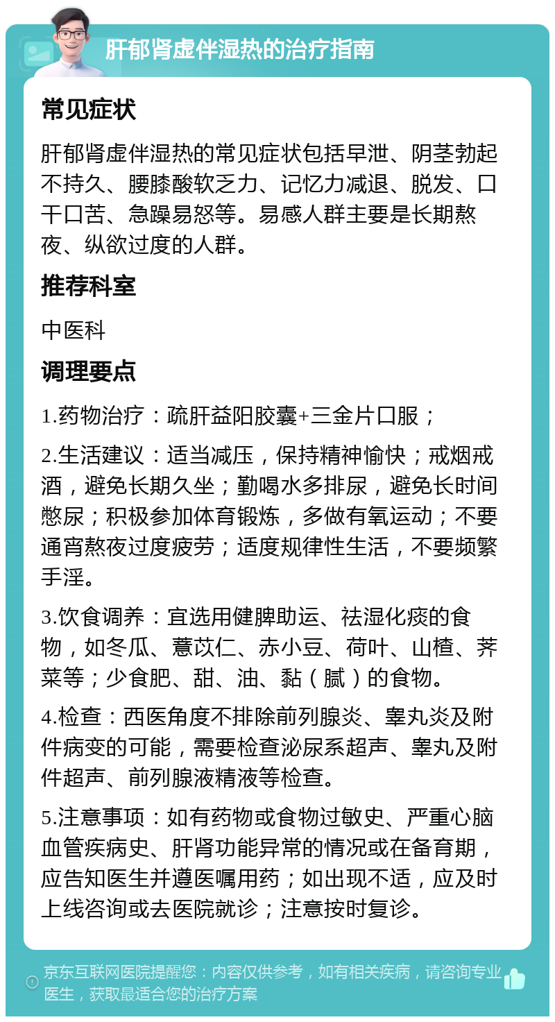 肝郁肾虚伴湿热的治疗指南 常见症状 肝郁肾虚伴湿热的常见症状包括早泄、阴茎勃起不持久、腰膝酸软乏力、记忆力减退、脱发、口干口苦、急躁易怒等。易感人群主要是长期熬夜、纵欲过度的人群。 推荐科室 中医科 调理要点 1.药物治疗：疏肝益阳胶囊+三金片口服； 2.生活建议：适当减压，保持精神愉快；戒烟戒酒，避免长期久坐；勤喝水多排尿，避免长时间憋尿；积极参加体育锻炼，多做有氧运动；不要通宵熬夜过度疲劳；适度规律性生活，不要频繁手淫。 3.饮食调养：宜选用健脾助运、祛湿化痰的食物，如冬瓜、薏苡仁、赤小豆、荷叶、山楂、荠菜等；少食肥、甜、油、黏（腻）的食物。 4.检查：西医角度不排除前列腺炎、睾丸炎及附件病变的可能，需要检查泌尿系超声、睾丸及附件超声、前列腺液精液等检查。 5.注意事项：如有药物或食物过敏史、严重心脑血管疾病史、肝肾功能异常的情况或在备育期，应告知医生并遵医嘱用药；如出现不适，应及时上线咨询或去医院就诊；注意按时复诊。