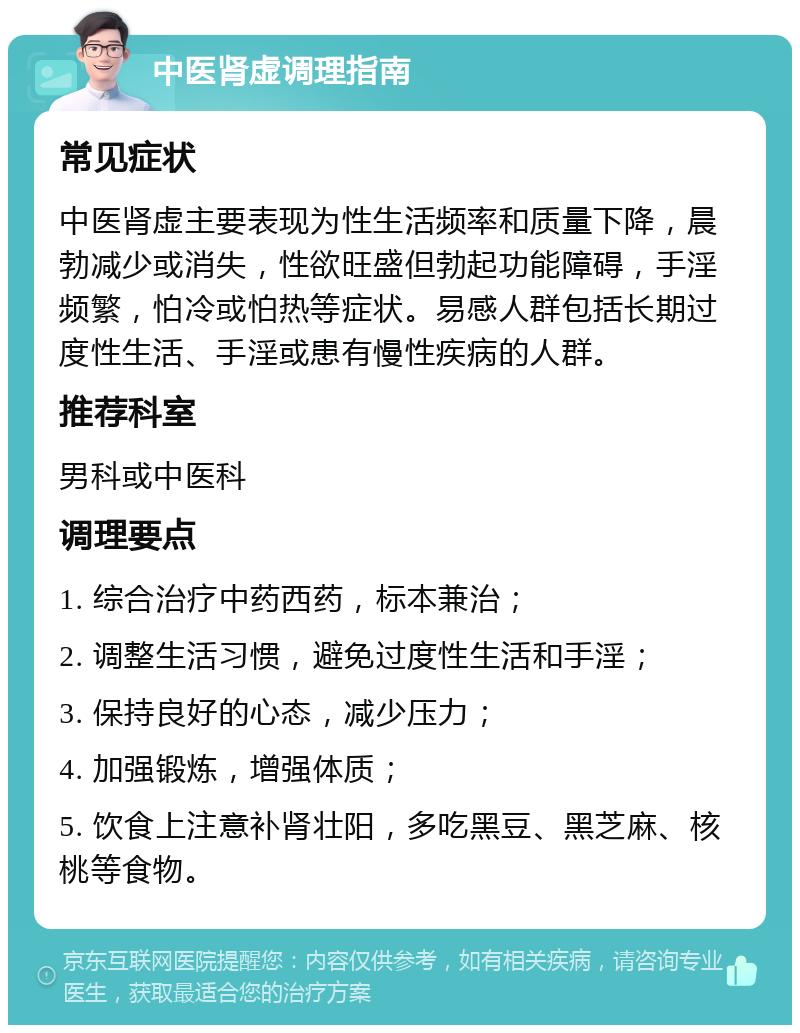 中医肾虚调理指南 常见症状 中医肾虚主要表现为性生活频率和质量下降，晨勃减少或消失，性欲旺盛但勃起功能障碍，手淫频繁，怕冷或怕热等症状。易感人群包括长期过度性生活、手淫或患有慢性疾病的人群。 推荐科室 男科或中医科 调理要点 1. 综合治疗中药西药，标本兼治； 2. 调整生活习惯，避免过度性生活和手淫； 3. 保持良好的心态，减少压力； 4. 加强锻炼，增强体质； 5. 饮食上注意补肾壮阳，多吃黑豆、黑芝麻、核桃等食物。