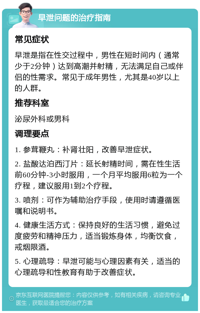 早泄问题的治疗指南 常见症状 早泄是指在性交过程中，男性在短时间内（通常少于2分钟）达到高潮并射精，无法满足自己或伴侣的性需求。常见于成年男性，尤其是40岁以上的人群。 推荐科室 泌尿外科或男科 调理要点 1. 参茸鞭丸：补肾壮阳，改善早泄症状。 2. 盐酸达泊西汀片：延长射精时间，需在性生活前60分钟-3小时服用，一个月平均服用6粒为一个疗程，建议服用1到2个疗程。 3. 喷剂：可作为辅助治疗手段，使用时请遵循医嘱和说明书。 4. 健康生活方式：保持良好的生活习惯，避免过度疲劳和精神压力，适当锻炼身体，均衡饮食，戒烟限酒。 5. 心理疏导：早泄可能与心理因素有关，适当的心理疏导和性教育有助于改善症状。