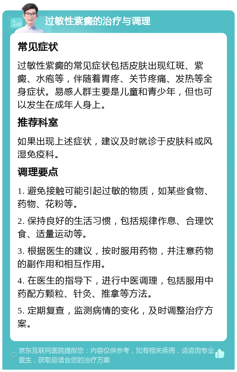 过敏性紫癜的治疗与调理 常见症状 过敏性紫癜的常见症状包括皮肤出现红斑、紫癜、水疱等，伴随着胃疼、关节疼痛、发热等全身症状。易感人群主要是儿童和青少年，但也可以发生在成年人身上。 推荐科室 如果出现上述症状，建议及时就诊于皮肤科或风湿免疫科。 调理要点 1. 避免接触可能引起过敏的物质，如某些食物、药物、花粉等。 2. 保持良好的生活习惯，包括规律作息、合理饮食、适量运动等。 3. 根据医生的建议，按时服用药物，并注意药物的副作用和相互作用。 4. 在医生的指导下，进行中医调理，包括服用中药配方颗粒、针灸、推拿等方法。 5. 定期复查，监测病情的变化，及时调整治疗方案。