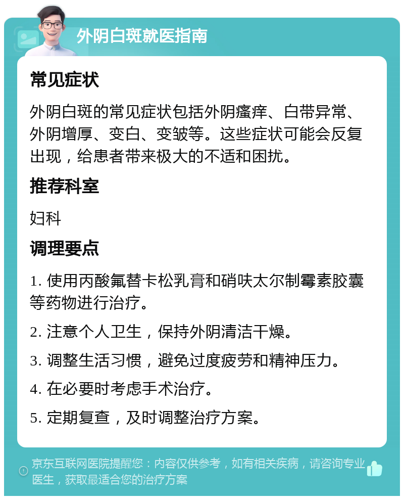 外阴白斑就医指南 常见症状 外阴白斑的常见症状包括外阴瘙痒、白带异常、外阴增厚、变白、变皱等。这些症状可能会反复出现，给患者带来极大的不适和困扰。 推荐科室 妇科 调理要点 1. 使用丙酸氟替卡松乳膏和硝呋太尔制霉素胶囊等药物进行治疗。 2. 注意个人卫生，保持外阴清洁干燥。 3. 调整生活习惯，避免过度疲劳和精神压力。 4. 在必要时考虑手术治疗。 5. 定期复查，及时调整治疗方案。