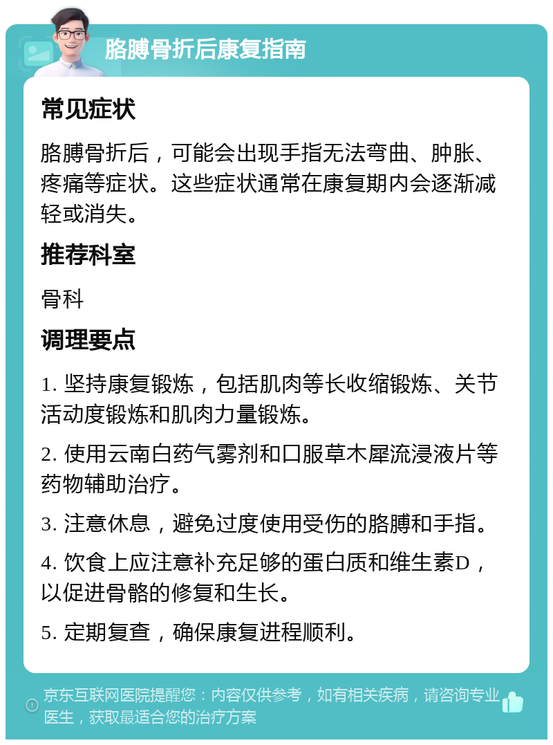 胳膊骨折后康复指南 常见症状 胳膊骨折后，可能会出现手指无法弯曲、肿胀、疼痛等症状。这些症状通常在康复期内会逐渐减轻或消失。 推荐科室 骨科 调理要点 1. 坚持康复锻炼，包括肌肉等长收缩锻炼、关节活动度锻炼和肌肉力量锻炼。 2. 使用云南白药气雾剂和口服草木犀流浸液片等药物辅助治疗。 3. 注意休息，避免过度使用受伤的胳膊和手指。 4. 饮食上应注意补充足够的蛋白质和维生素D，以促进骨骼的修复和生长。 5. 定期复查，确保康复进程顺利。