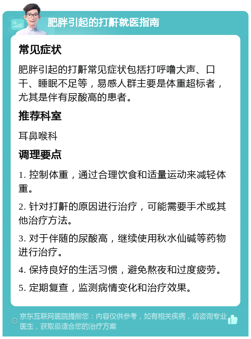 肥胖引起的打鼾就医指南 常见症状 肥胖引起的打鼾常见症状包括打呼噜大声、口干、睡眠不足等，易感人群主要是体重超标者，尤其是伴有尿酸高的患者。 推荐科室 耳鼻喉科 调理要点 1. 控制体重，通过合理饮食和适量运动来减轻体重。 2. 针对打鼾的原因进行治疗，可能需要手术或其他治疗方法。 3. 对于伴随的尿酸高，继续使用秋水仙碱等药物进行治疗。 4. 保持良好的生活习惯，避免熬夜和过度疲劳。 5. 定期复查，监测病情变化和治疗效果。