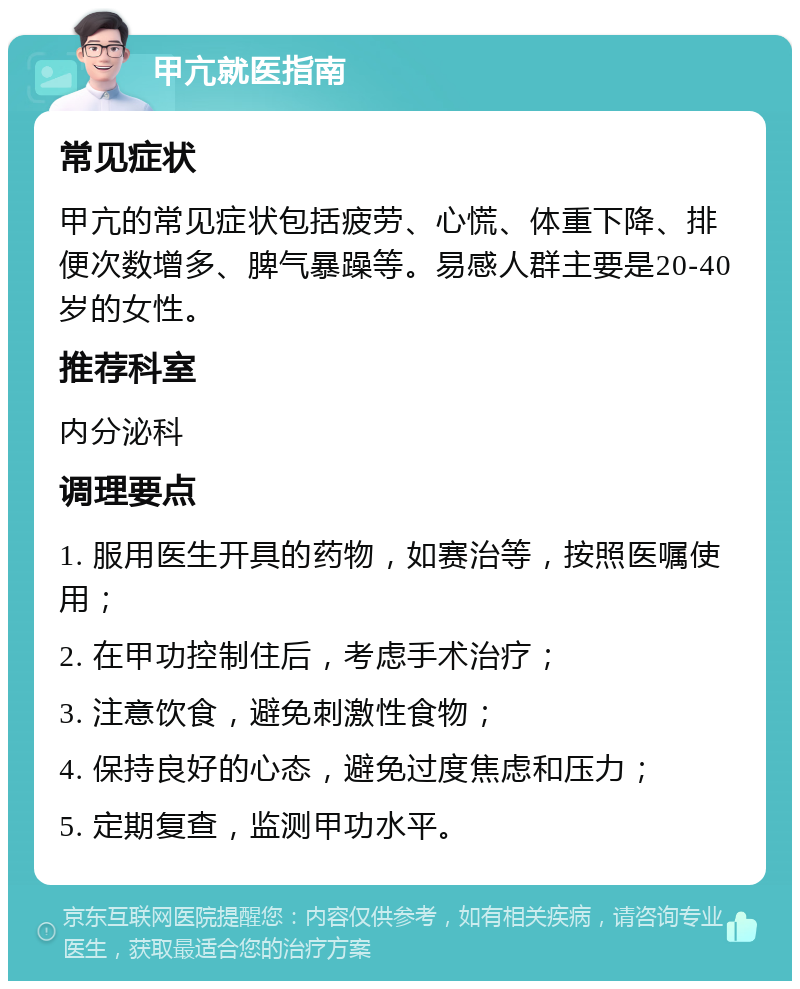 甲亢就医指南 常见症状 甲亢的常见症状包括疲劳、心慌、体重下降、排便次数增多、脾气暴躁等。易感人群主要是20-40岁的女性。 推荐科室 内分泌科 调理要点 1. 服用医生开具的药物，如赛治等，按照医嘱使用； 2. 在甲功控制住后，考虑手术治疗； 3. 注意饮食，避免刺激性食物； 4. 保持良好的心态，避免过度焦虑和压力； 5. 定期复查，监测甲功水平。