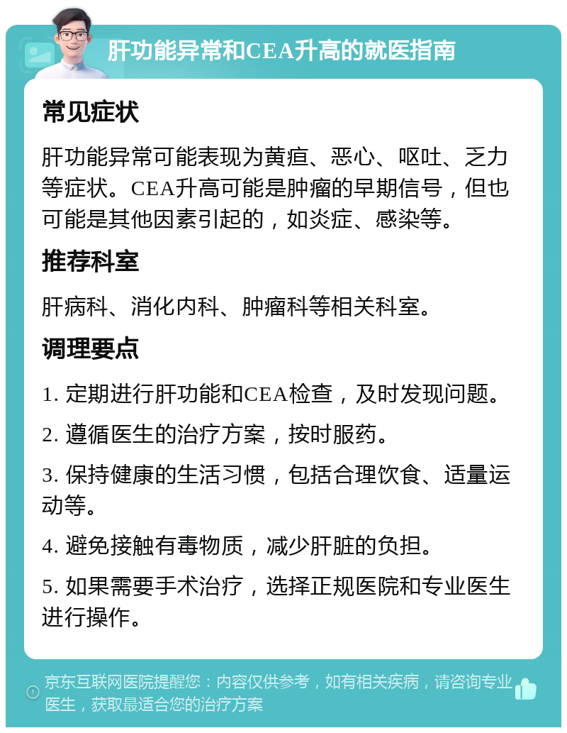 肝功能异常和CEA升高的就医指南 常见症状 肝功能异常可能表现为黄疸、恶心、呕吐、乏力等症状。CEA升高可能是肿瘤的早期信号，但也可能是其他因素引起的，如炎症、感染等。 推荐科室 肝病科、消化内科、肿瘤科等相关科室。 调理要点 1. 定期进行肝功能和CEA检查，及时发现问题。 2. 遵循医生的治疗方案，按时服药。 3. 保持健康的生活习惯，包括合理饮食、适量运动等。 4. 避免接触有毒物质，减少肝脏的负担。 5. 如果需要手术治疗，选择正规医院和专业医生进行操作。