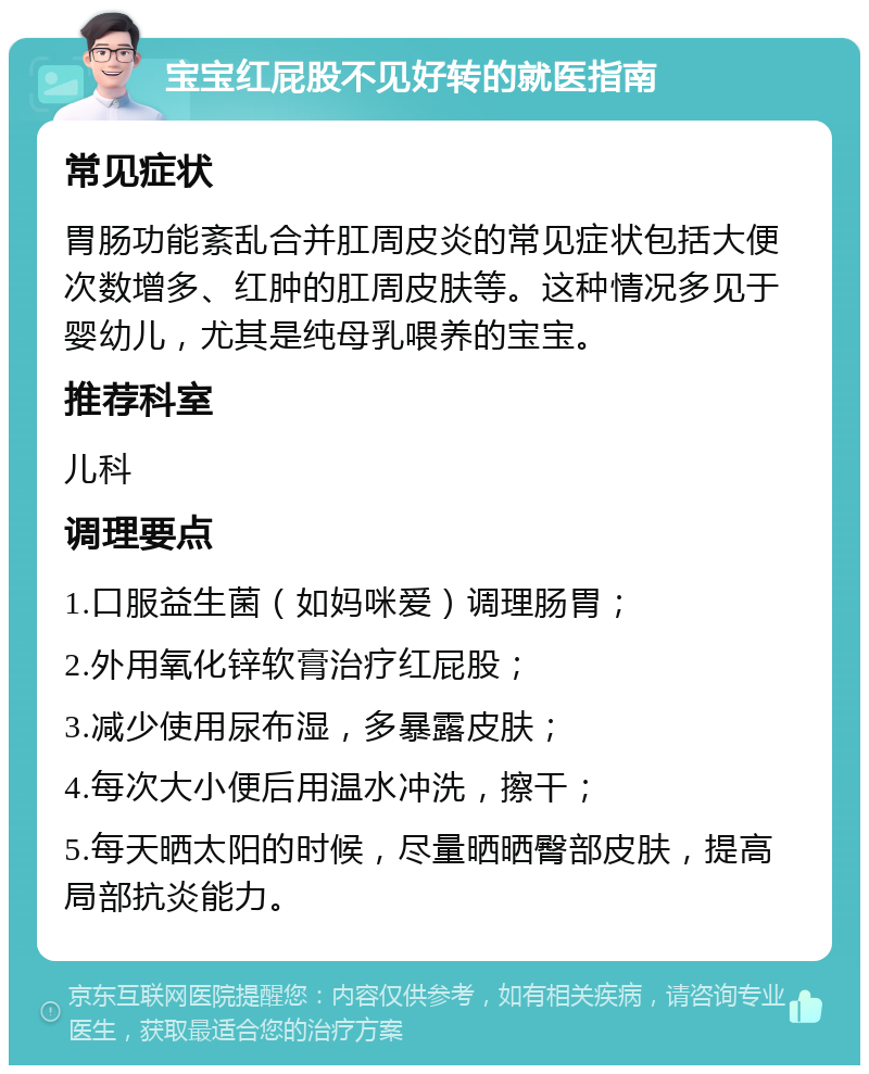 宝宝红屁股不见好转的就医指南 常见症状 胃肠功能紊乱合并肛周皮炎的常见症状包括大便次数增多、红肿的肛周皮肤等。这种情况多见于婴幼儿，尤其是纯母乳喂养的宝宝。 推荐科室 儿科 调理要点 1.口服益生菌（如妈咪爱）调理肠胃； 2.外用氧化锌软膏治疗红屁股； 3.减少使用尿布湿，多暴露皮肤； 4.每次大小便后用温水冲洗，擦干； 5.每天晒太阳的时候，尽量晒晒臀部皮肤，提高局部抗炎能力。