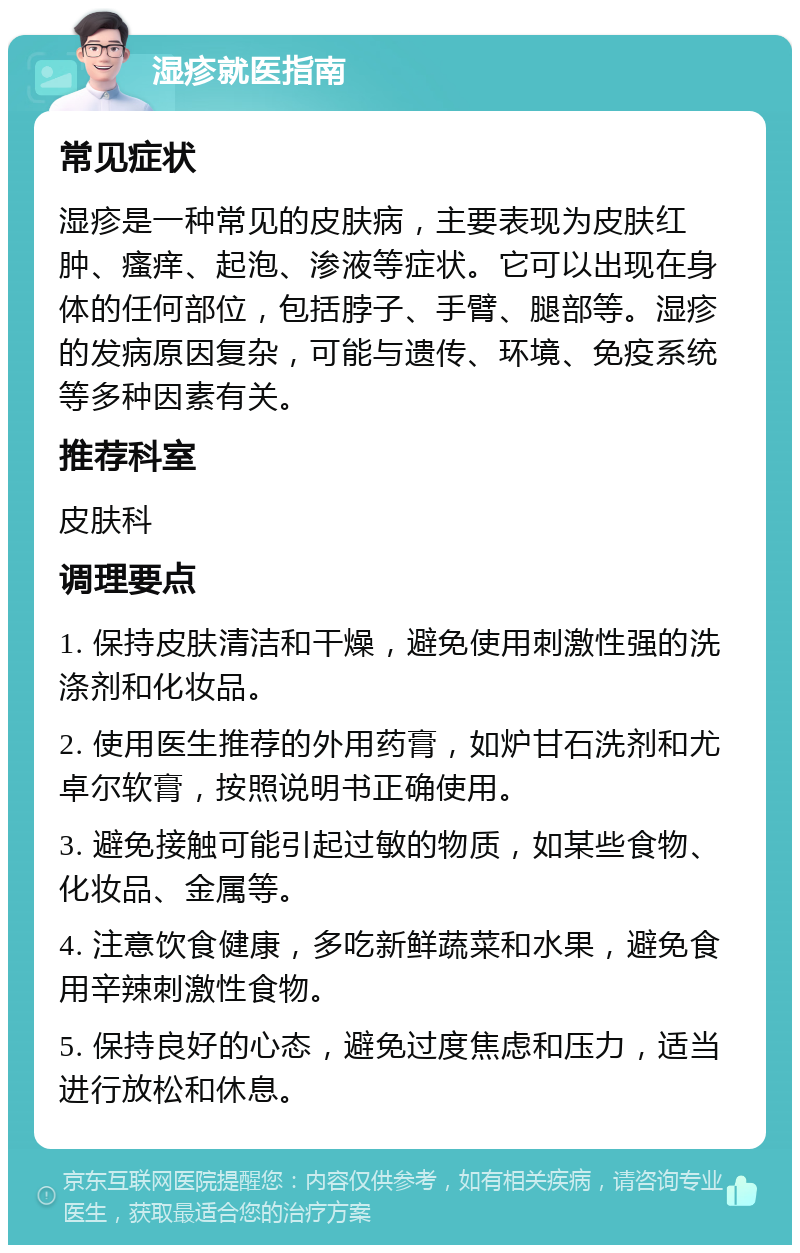 湿疹就医指南 常见症状 湿疹是一种常见的皮肤病，主要表现为皮肤红肿、瘙痒、起泡、渗液等症状。它可以出现在身体的任何部位，包括脖子、手臂、腿部等。湿疹的发病原因复杂，可能与遗传、环境、免疫系统等多种因素有关。 推荐科室 皮肤科 调理要点 1. 保持皮肤清洁和干燥，避免使用刺激性强的洗涤剂和化妆品。 2. 使用医生推荐的外用药膏，如炉甘石洗剂和尤卓尔软膏，按照说明书正确使用。 3. 避免接触可能引起过敏的物质，如某些食物、化妆品、金属等。 4. 注意饮食健康，多吃新鲜蔬菜和水果，避免食用辛辣刺激性食物。 5. 保持良好的心态，避免过度焦虑和压力，适当进行放松和休息。