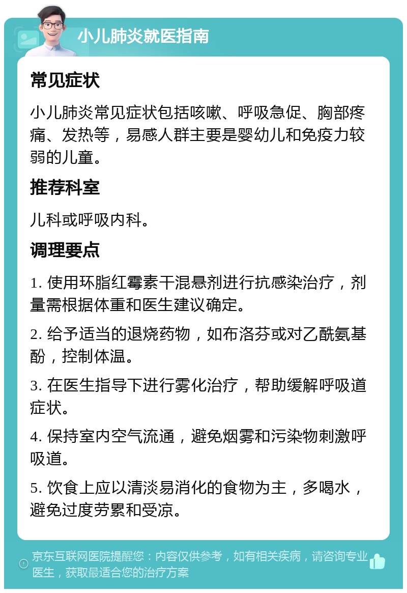 小儿肺炎就医指南 常见症状 小儿肺炎常见症状包括咳嗽、呼吸急促、胸部疼痛、发热等，易感人群主要是婴幼儿和免疫力较弱的儿童。 推荐科室 儿科或呼吸内科。 调理要点 1. 使用环脂红霉素干混悬剂进行抗感染治疗，剂量需根据体重和医生建议确定。 2. 给予适当的退烧药物，如布洛芬或对乙酰氨基酚，控制体温。 3. 在医生指导下进行雾化治疗，帮助缓解呼吸道症状。 4. 保持室内空气流通，避免烟雾和污染物刺激呼吸道。 5. 饮食上应以清淡易消化的食物为主，多喝水，避免过度劳累和受凉。