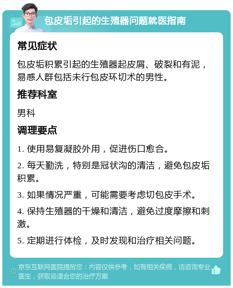 包皮垢引起的生殖器问题就医指南 常见症状 包皮垢积累引起的生殖器起皮屑、破裂和有泥，易感人群包括未行包皮环切术的男性。 推荐科室 男科 调理要点 1. 使用易复凝胶外用，促进伤口愈合。 2. 每天勤洗，特别是冠状沟的清洁，避免包皮垢积累。 3. 如果情况严重，可能需要考虑切包皮手术。 4. 保持生殖器的干燥和清洁，避免过度摩擦和刺激。 5. 定期进行体检，及时发现和治疗相关问题。