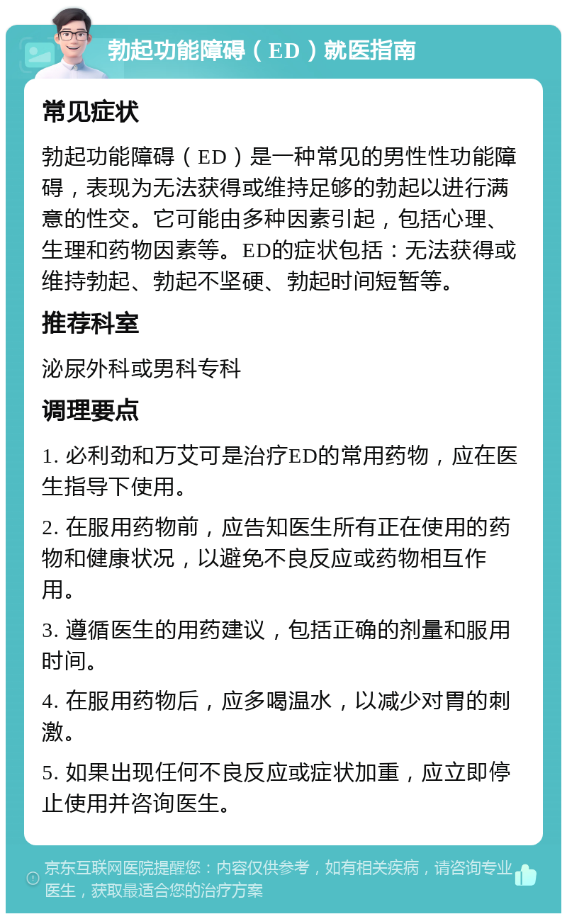 勃起功能障碍（ED）就医指南 常见症状 勃起功能障碍（ED）是一种常见的男性性功能障碍，表现为无法获得或维持足够的勃起以进行满意的性交。它可能由多种因素引起，包括心理、生理和药物因素等。ED的症状包括：无法获得或维持勃起、勃起不坚硬、勃起时间短暂等。 推荐科室 泌尿外科或男科专科 调理要点 1. 必利劲和万艾可是治疗ED的常用药物，应在医生指导下使用。 2. 在服用药物前，应告知医生所有正在使用的药物和健康状况，以避免不良反应或药物相互作用。 3. 遵循医生的用药建议，包括正确的剂量和服用时间。 4. 在服用药物后，应多喝温水，以减少对胃的刺激。 5. 如果出现任何不良反应或症状加重，应立即停止使用并咨询医生。