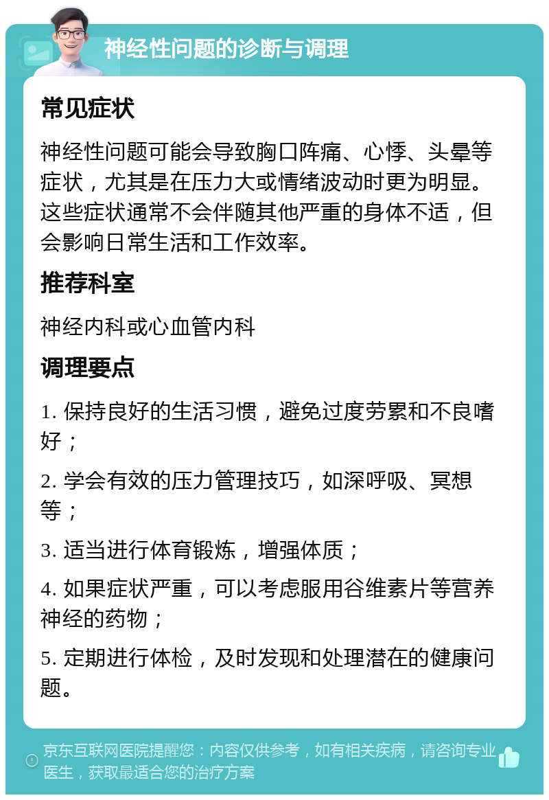 神经性问题的诊断与调理 常见症状 神经性问题可能会导致胸口阵痛、心悸、头晕等症状，尤其是在压力大或情绪波动时更为明显。这些症状通常不会伴随其他严重的身体不适，但会影响日常生活和工作效率。 推荐科室 神经内科或心血管内科 调理要点 1. 保持良好的生活习惯，避免过度劳累和不良嗜好； 2. 学会有效的压力管理技巧，如深呼吸、冥想等； 3. 适当进行体育锻炼，增强体质； 4. 如果症状严重，可以考虑服用谷维素片等营养神经的药物； 5. 定期进行体检，及时发现和处理潜在的健康问题。