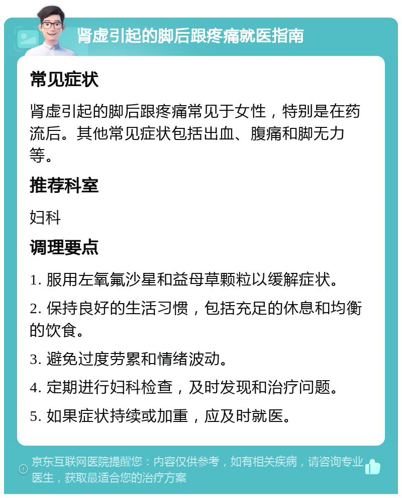 肾虚引起的脚后跟疼痛就医指南 常见症状 肾虚引起的脚后跟疼痛常见于女性，特别是在药流后。其他常见症状包括出血、腹痛和脚无力等。 推荐科室 妇科 调理要点 1. 服用左氧氟沙星和益母草颗粒以缓解症状。 2. 保持良好的生活习惯，包括充足的休息和均衡的饮食。 3. 避免过度劳累和情绪波动。 4. 定期进行妇科检查，及时发现和治疗问题。 5. 如果症状持续或加重，应及时就医。