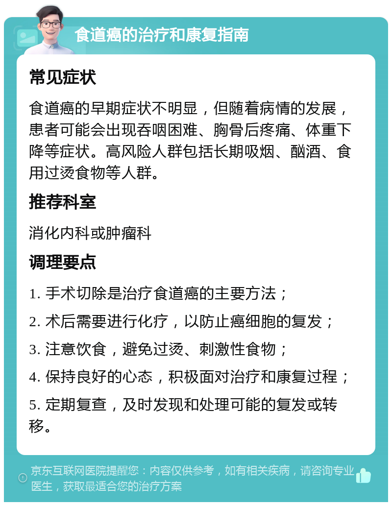 食道癌的治疗和康复指南 常见症状 食道癌的早期症状不明显，但随着病情的发展，患者可能会出现吞咽困难、胸骨后疼痛、体重下降等症状。高风险人群包括长期吸烟、酗酒、食用过烫食物等人群。 推荐科室 消化内科或肿瘤科 调理要点 1. 手术切除是治疗食道癌的主要方法； 2. 术后需要进行化疗，以防止癌细胞的复发； 3. 注意饮食，避免过烫、刺激性食物； 4. 保持良好的心态，积极面对治疗和康复过程； 5. 定期复查，及时发现和处理可能的复发或转移。