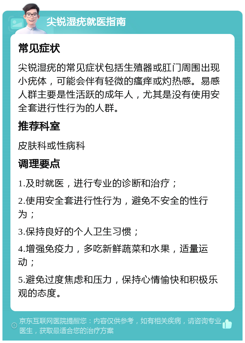 尖锐湿疣就医指南 常见症状 尖锐湿疣的常见症状包括生殖器或肛门周围出现小疣体，可能会伴有轻微的瘙痒或灼热感。易感人群主要是性活跃的成年人，尤其是没有使用安全套进行性行为的人群。 推荐科室 皮肤科或性病科 调理要点 1.及时就医，进行专业的诊断和治疗； 2.使用安全套进行性行为，避免不安全的性行为； 3.保持良好的个人卫生习惯； 4.增强免疫力，多吃新鲜蔬菜和水果，适量运动； 5.避免过度焦虑和压力，保持心情愉快和积极乐观的态度。