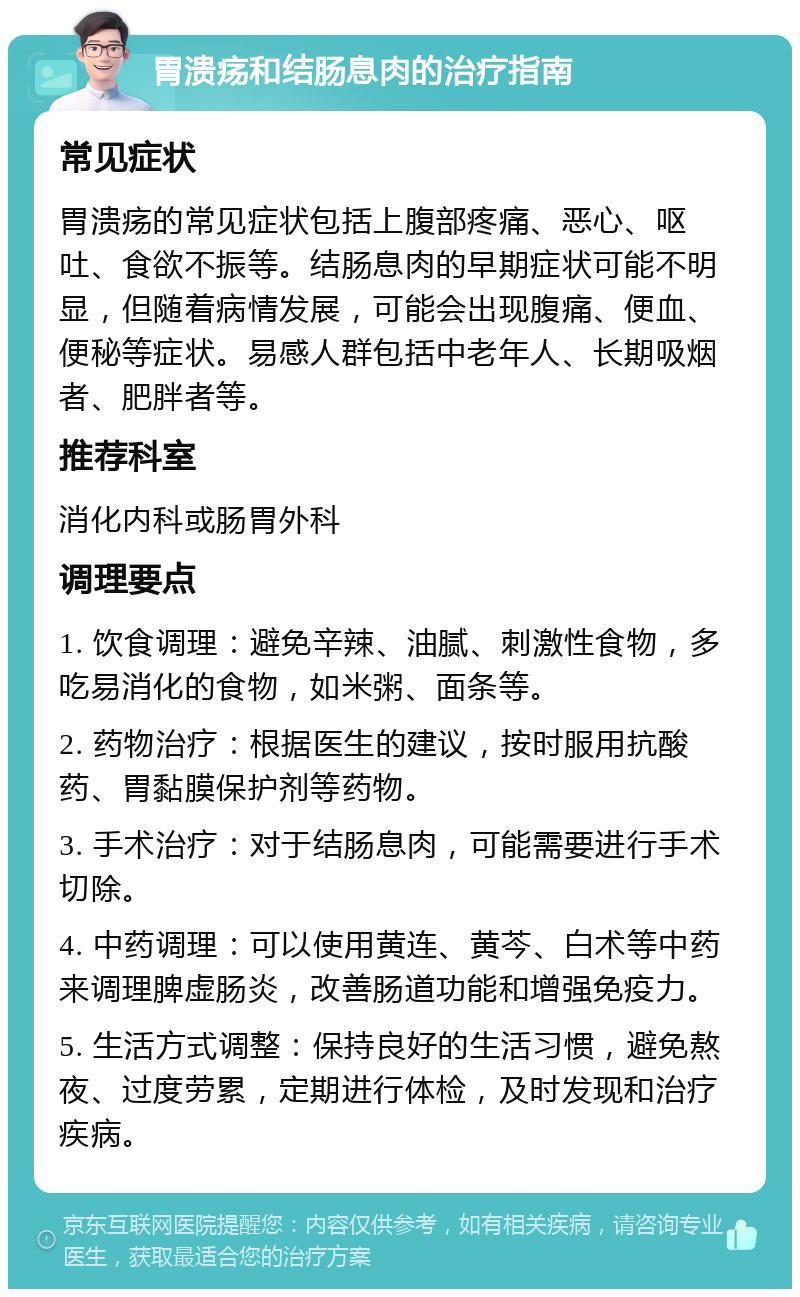 胃溃疡和结肠息肉的治疗指南 常见症状 胃溃疡的常见症状包括上腹部疼痛、恶心、呕吐、食欲不振等。结肠息肉的早期症状可能不明显，但随着病情发展，可能会出现腹痛、便血、便秘等症状。易感人群包括中老年人、长期吸烟者、肥胖者等。 推荐科室 消化内科或肠胃外科 调理要点 1. 饮食调理：避免辛辣、油腻、刺激性食物，多吃易消化的食物，如米粥、面条等。 2. 药物治疗：根据医生的建议，按时服用抗酸药、胃黏膜保护剂等药物。 3. 手术治疗：对于结肠息肉，可能需要进行手术切除。 4. 中药调理：可以使用黄连、黄芩、白术等中药来调理脾虚肠炎，改善肠道功能和增强免疫力。 5. 生活方式调整：保持良好的生活习惯，避免熬夜、过度劳累，定期进行体检，及时发现和治疗疾病。