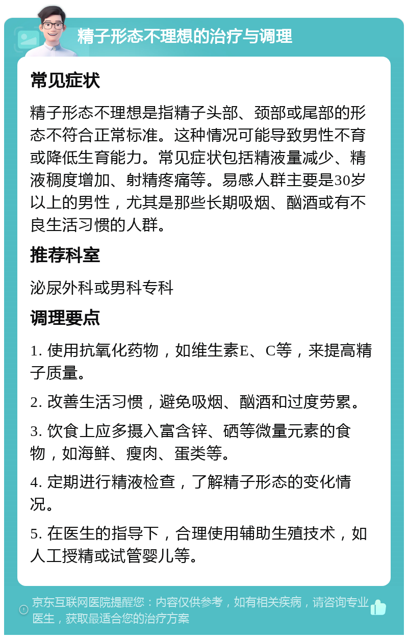 精子形态不理想的治疗与调理 常见症状 精子形态不理想是指精子头部、颈部或尾部的形态不符合正常标准。这种情况可能导致男性不育或降低生育能力。常见症状包括精液量减少、精液稠度增加、射精疼痛等。易感人群主要是30岁以上的男性，尤其是那些长期吸烟、酗酒或有不良生活习惯的人群。 推荐科室 泌尿外科或男科专科 调理要点 1. 使用抗氧化药物，如维生素E、C等，来提高精子质量。 2. 改善生活习惯，避免吸烟、酗酒和过度劳累。 3. 饮食上应多摄入富含锌、硒等微量元素的食物，如海鲜、瘦肉、蛋类等。 4. 定期进行精液检查，了解精子形态的变化情况。 5. 在医生的指导下，合理使用辅助生殖技术，如人工授精或试管婴儿等。