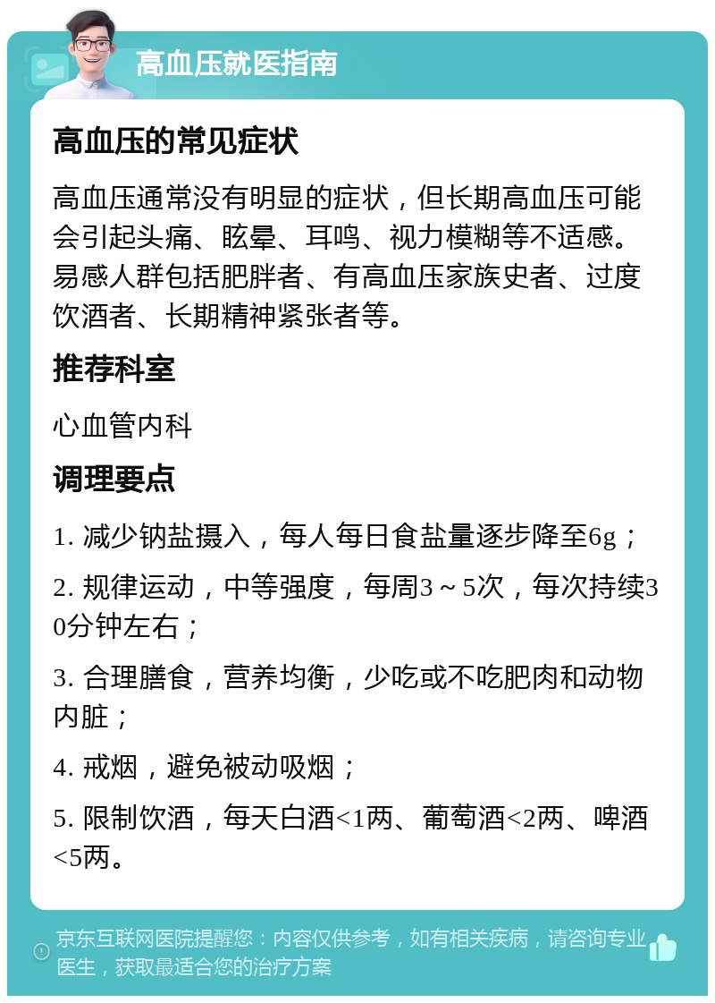 高血压就医指南 高血压的常见症状 高血压通常没有明显的症状，但长期高血压可能会引起头痛、眩晕、耳鸣、视力模糊等不适感。易感人群包括肥胖者、有高血压家族史者、过度饮酒者、长期精神紧张者等。 推荐科室 心血管内科 调理要点 1. 减少钠盐摄入，每人每日食盐量逐步降至6g； 2. 规律运动，中等强度，每周3～5次，每次持续30分钟左右； 3. 合理膳食，营养均衡，少吃或不吃肥肉和动物内脏； 4. 戒烟，避免被动吸烟； 5. 限制饮酒，每天白酒<1两、葡萄酒<2两、啤酒<5两。