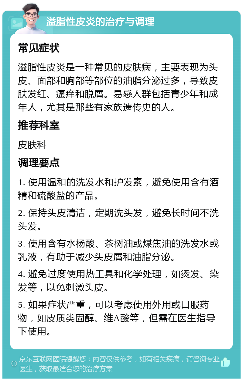 溢脂性皮炎的治疗与调理 常见症状 溢脂性皮炎是一种常见的皮肤病，主要表现为头皮、面部和胸部等部位的油脂分泌过多，导致皮肤发红、瘙痒和脱屑。易感人群包括青少年和成年人，尤其是那些有家族遗传史的人。 推荐科室 皮肤科 调理要点 1. 使用温和的洗发水和护发素，避免使用含有酒精和硫酸盐的产品。 2. 保持头皮清洁，定期洗头发，避免长时间不洗头发。 3. 使用含有水杨酸、茶树油或煤焦油的洗发水或乳液，有助于减少头皮屑和油脂分泌。 4. 避免过度使用热工具和化学处理，如烫发、染发等，以免刺激头皮。 5. 如果症状严重，可以考虑使用外用或口服药物，如皮质类固醇、维A酸等，但需在医生指导下使用。