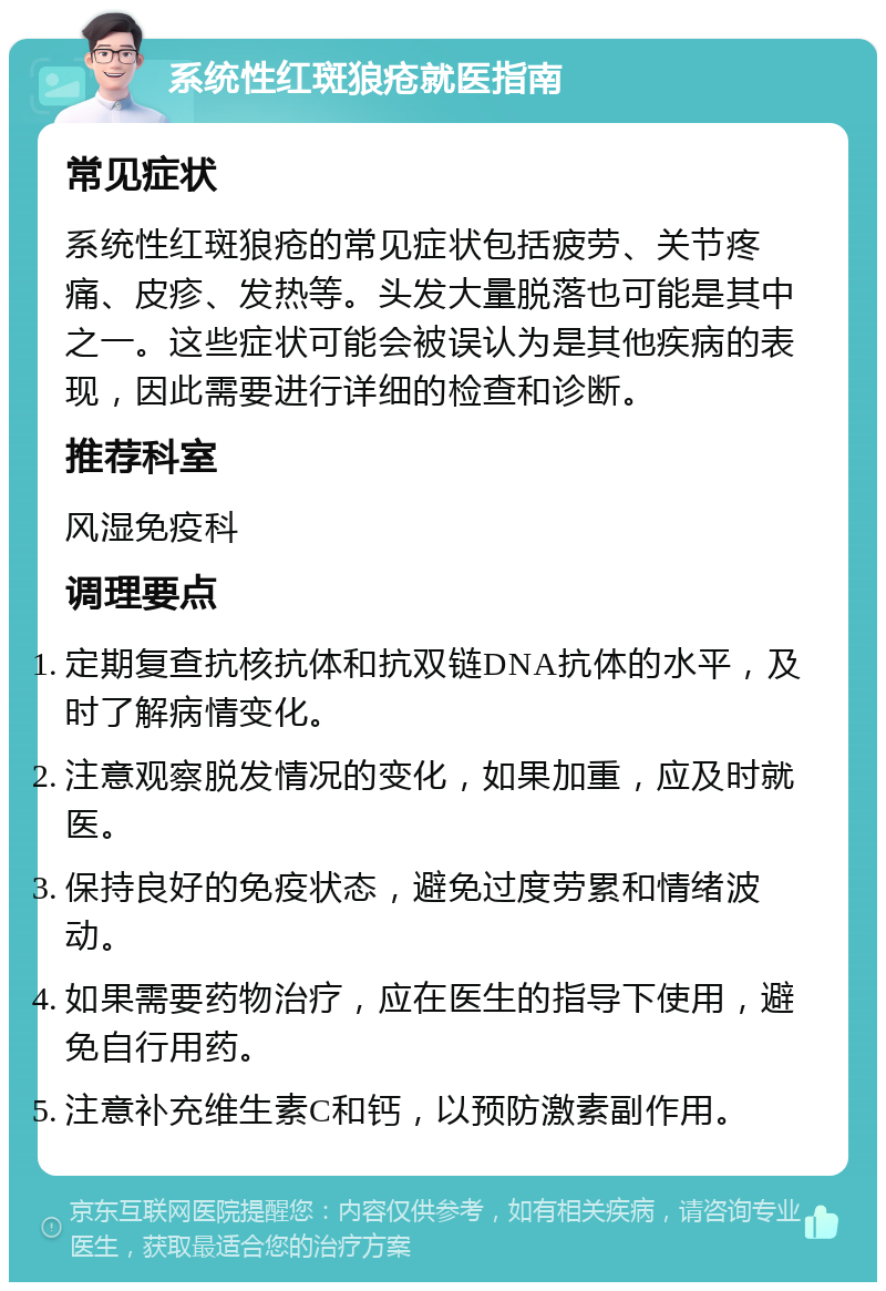 系统性红斑狼疮就医指南 常见症状 系统性红斑狼疮的常见症状包括疲劳、关节疼痛、皮疹、发热等。头发大量脱落也可能是其中之一。这些症状可能会被误认为是其他疾病的表现，因此需要进行详细的检查和诊断。 推荐科室 风湿免疫科 调理要点 定期复查抗核抗体和抗双链DNA抗体的水平，及时了解病情变化。 注意观察脱发情况的变化，如果加重，应及时就医。 保持良好的免疫状态，避免过度劳累和情绪波动。 如果需要药物治疗，应在医生的指导下使用，避免自行用药。 注意补充维生素C和钙，以预防激素副作用。