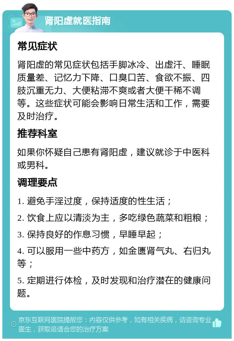 肾阳虚就医指南 常见症状 肾阳虚的常见症状包括手脚冰冷、出虚汗、睡眠质量差、记忆力下降、口臭口苦、食欲不振、四肢沉重无力、大便粘滞不爽或者大便干稀不调等。这些症状可能会影响日常生活和工作，需要及时治疗。 推荐科室 如果你怀疑自己患有肾阳虚，建议就诊于中医科或男科。 调理要点 1. 避免手淫过度，保持适度的性生活； 2. 饮食上应以清淡为主，多吃绿色蔬菜和粗粮； 3. 保持良好的作息习惯，早睡早起； 4. 可以服用一些中药方，如金匮肾气丸、右归丸等； 5. 定期进行体检，及时发现和治疗潜在的健康问题。