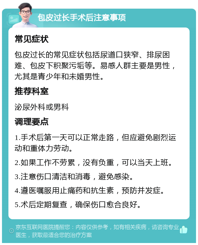 包皮过长手术后注意事项 常见症状 包皮过长的常见症状包括尿道口狭窄、排尿困难、包皮下积聚污垢等。易感人群主要是男性，尤其是青少年和未婚男性。 推荐科室 泌尿外科或男科 调理要点 1.手术后第一天可以正常走路，但应避免剧烈运动和重体力劳动。 2.如果工作不劳累，没有负重，可以当天上班。 3.注意伤口清洁和消毒，避免感染。 4.遵医嘱服用止痛药和抗生素，预防并发症。 5.术后定期复查，确保伤口愈合良好。